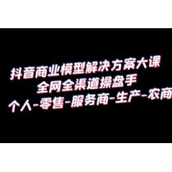 抖音商业模型解决方案大课：全网全渠道操盘手个人、零售、服务商、生产、农商